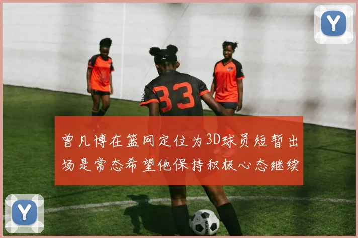 曾凡博在篮网定位为3D球员短暂出场是常态希望他保持积极心态继续努力