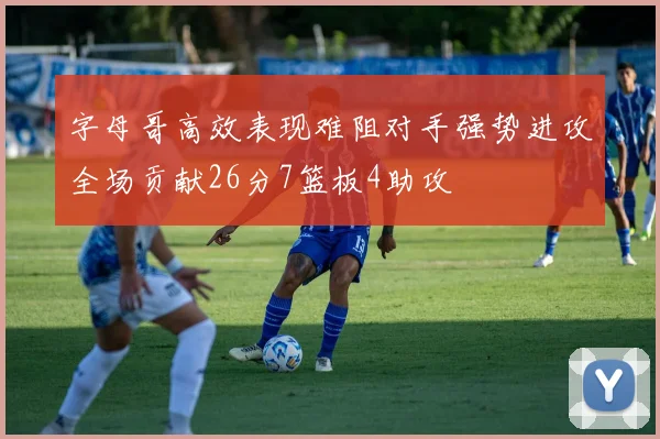 字母哥高效表现难阻对手强势进攻全场贡献26分7篮板4助攻
