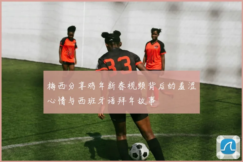 梅西分享鸡年新春视频背后的羞涩心情与西班牙语拜年故事