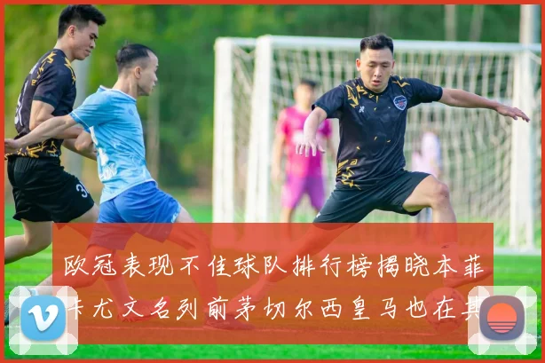 欧冠表现不佳球队排行榜揭晓本菲卡尤文名列前茅切尔西皇马也在其中