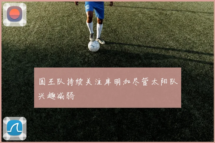 国王队持续关注库明加尽管太阳队兴趣减弱