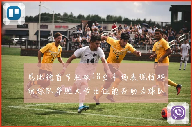 恩比德首节狂砍18分半场表现惊艳助球队争胜大帝出征能否助力球队逆袭