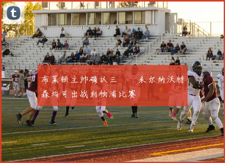 布莱顿主帅确认三笘薫米尔纳沃特森均可出战利物浦比赛