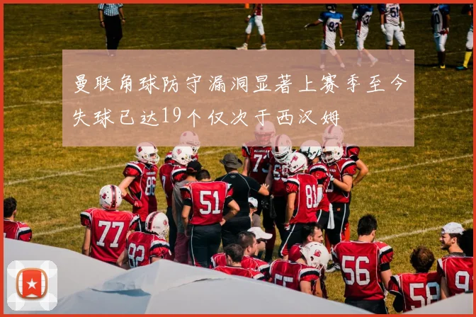 曼联角球防守漏洞显著上赛季至今失球已达19个仅次于西汉姆