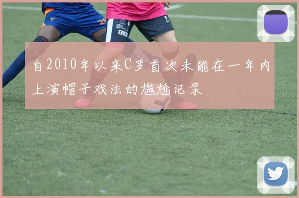 自2010年以来C罗首次未能在一年内上演帽子戏法的尴尬记录