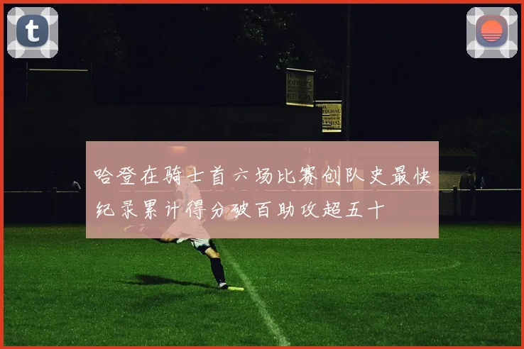 哈登在骑士首六场比赛创队史最快纪录累计得分破百助攻超五十