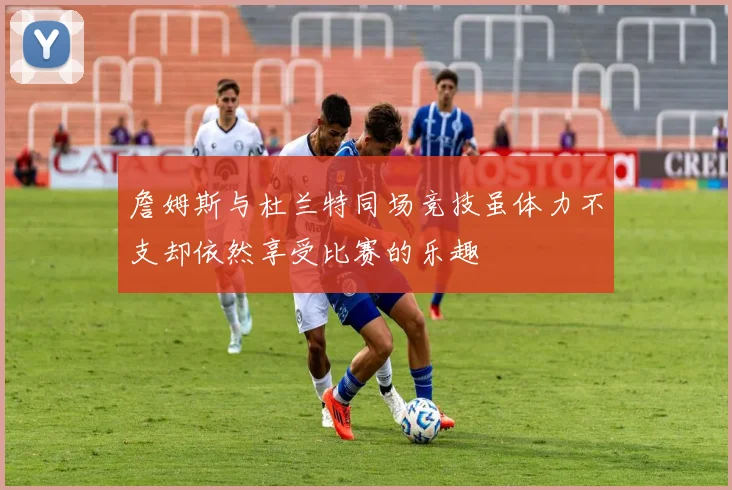 詹姆斯与杜兰特同场竞技虽体力不支却依然享受比赛的乐趣
