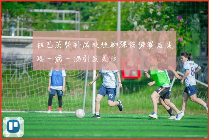 祖巴茨替补席处理脚踝伤势赛后走路一瘸一拐引发关注