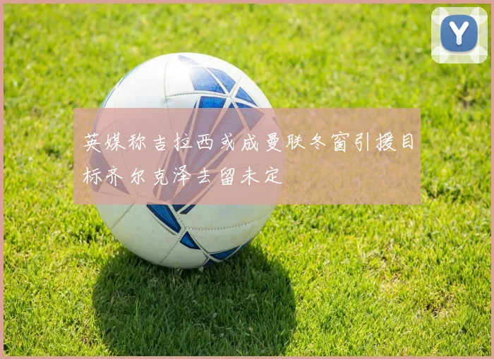 英媒称吉拉西或成曼联冬窗引援目标齐尔克泽去留未定