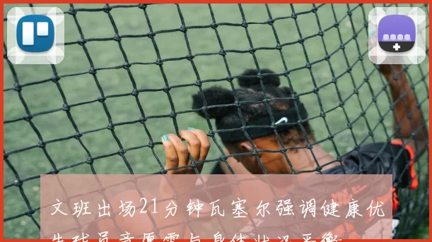 文班出场21分钟瓦塞尔强调健康优先球员意愿需与身体状况平衡