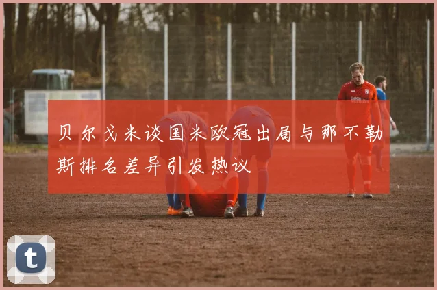 贝尔戈米谈国米欧冠出局与那不勒斯排名差异引发热议