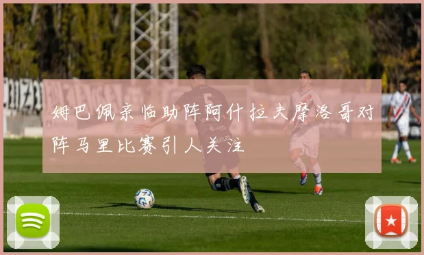 姆巴佩亲临助阵阿什拉夫摩洛哥对阵马里比赛引人关注