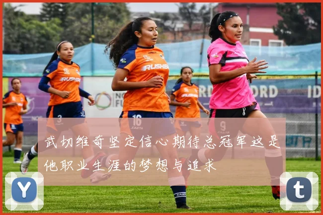 武切维奇坚定信心期待总冠军这是他职业生涯的梦想与追求