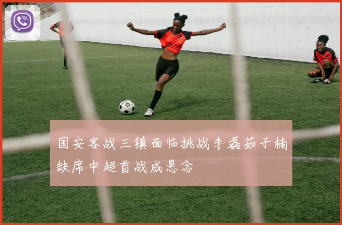 国安客战三镇面临挑战李磊茹子楠缺席中超首战成悬念