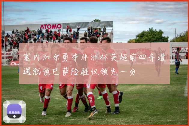 塞内加尔勇夺非洲杯英超前四齐遭遇瓶颈巴萨险胜仅领先一分