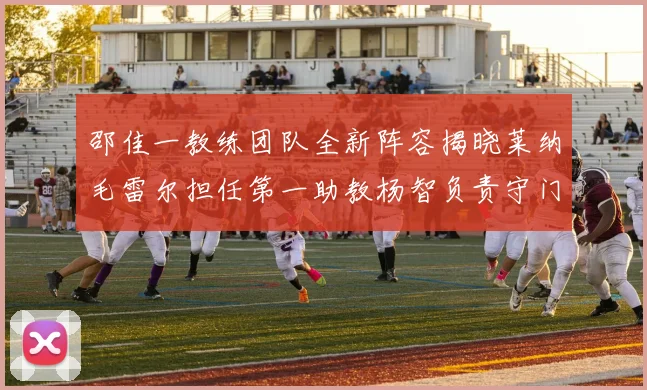 邵佳一教练团队全新阵容揭晓莱纳毛雷尔担任第一助教杨智负责守门员训练