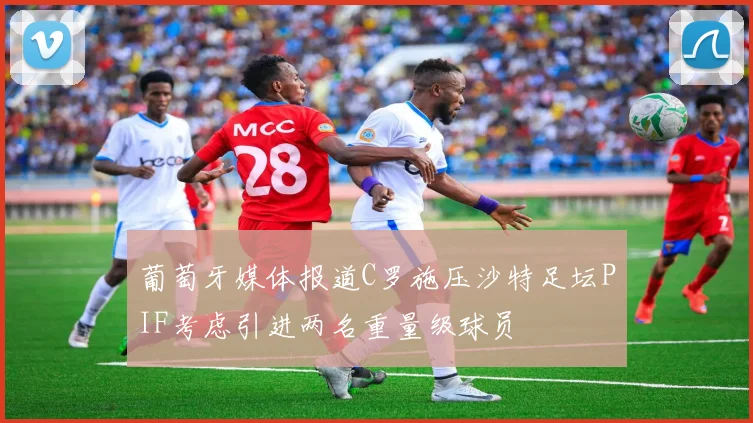 葡萄牙媒体报道C罗施压沙特足坛PIF考虑引进两名重量级球员