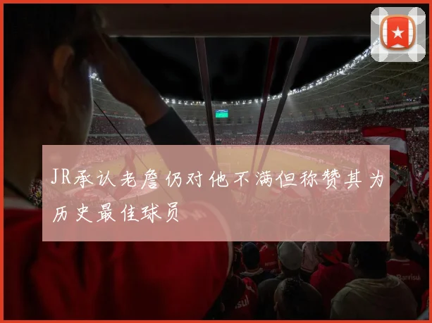 JR承认老詹仍对他不满但称赞其为历史最佳球员