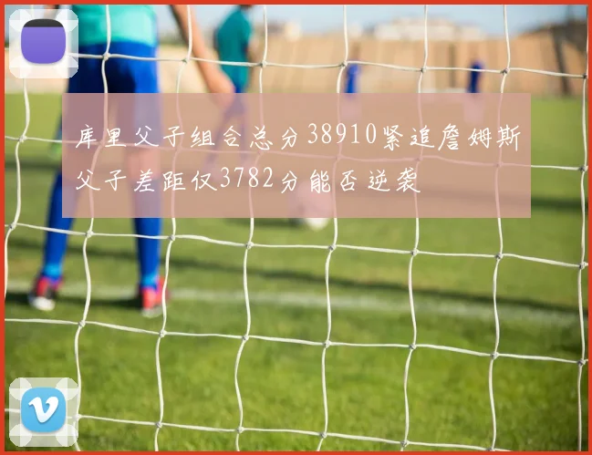 库里父子组合总分38910紧追詹姆斯父子差距仅3782分能否逆袭