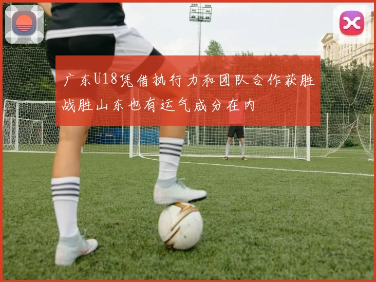 广东U18凭借执行力和团队合作获胜战胜山东也有运气成分在内