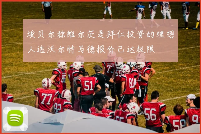 埃贝尔称维尔茨是拜仁投资的理想人选沃尔特马德报价已达极限