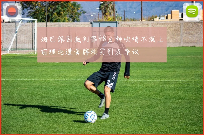 姆巴佩因裁判第98分钟吹哨不满上前理论遭黄牌处罚引发争议