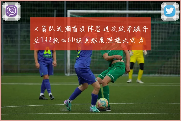 火箭队近期首发阵容进攻效率飙升至142抢回60投丢球展现强大实力
