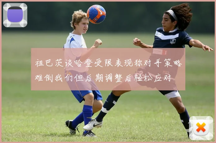 祖巴茨谈哈登受限表现称对手策略难倒我们但后期调整后轻松应对