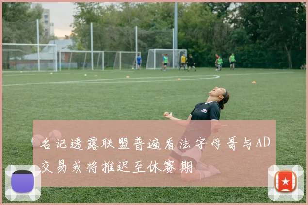 名记透露联盟普遍看法字母哥与AD交易或将推迟至休赛期